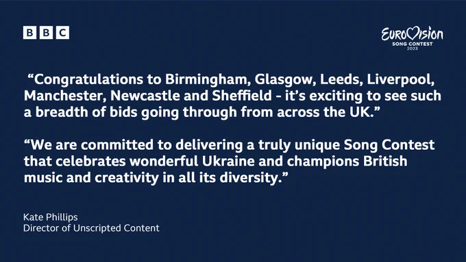 The BBC and Eurovision Song Contest 2023 logos appear side by side in white on a dark navy background. A portion of a quote from Kate Phillips, BBC Director of Unscripted Content reads: "Congratulations to Birmingham, Glasgow, Leeds, Liverpool, Manchester, Newcastle and Sheffield - it’s exciting to see such a breadth of bids going through from across the UK. We are committed to delivering a truly unique Song Contest that celebrates wonderful Ukraine and champions British music and creativity in all its diversity.”