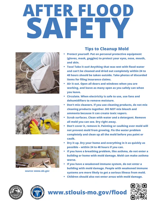 Tips to Cleanup Mold
Put on protective equipment (gloves, mask, goggles) to protect your eyes, nose, mouth, and skin.
Take it out! Anything wet with flood water that can’t be cleaned and dried out completely should be taken outside. Take photos of discarded items for filing insurance claims.
Open all doors and windows when you are working, and leave as many open as you safely can when you leave.
When electricity is safe to use, use fans and dehumidifiers to remove moisture.
Don’t mix cleaners if you use cleaning products. DO NOT mix bleach and ammonia because they can create toxic vapors.
Clean with water and a detergent. Remove all mold you can see. Dry right away.
Don’t cover it, remove it. Painting or caulking over mold will not prevent it from growing. 
Dry your home and everything in it as quickly as possible.
If you have a breathing problem, do not enter a building or home with mold damage. 
Children should not enter areas with mold damage. 