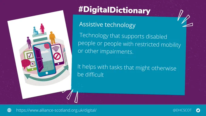 There are two boxes. The first box has a graphic of a mobile phones and people. The second box has the definition of "Assistive technology" which is "technology that supports disabled people or people with restricted mobility or other impairments. It helps with tasks that might otherwise be difficult" Above this box is #DigitalDictionary. There is also the link to our website - https://www.alliance-scotland.org.uk/digital/