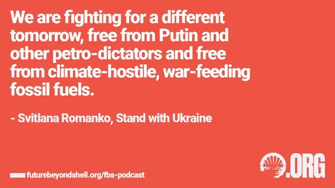 [Quote from Svitlana Romanko, campaigner with Stand with Ukraine: “We are fighting for a different tomorrow, free from Putin and other petro-dictators and free from climate-hostile, war-feeding fossil fuels.”
Title: Season 2 Episode 3 Putin’s War Part II: Fossil Fuels quote]