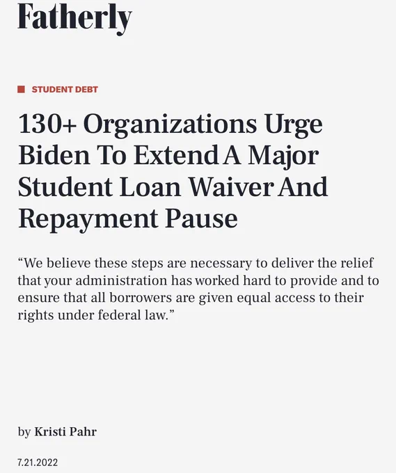 Screenshot of the headline of the attached Fatherly article: 

130  Organizations Urge Biden To Extend A Major Student Loan Waiver And Repayment Pause

“We believe these steps are necessary to deliver the relief that your administration has worked hard to provide and to ensure that all borrowers are given equal access to their rights under federal law.”

by Kristi Pahr
7.21.2022