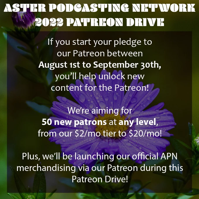 A picture of a purple flower with an overlay of black. The text is white and reads "Aster Podcasting Network 2022 Patreon Drive. If you start your pledge to our Patreon between August 1st to September 30th, you'll help unlock new content for the Patreon! We're aiming for 50 new patrons at any level from our $2/mo tier to $20/mo! Plus, we'll be launching our official APN merchandising via our Patreon during this Patreon Drive!"