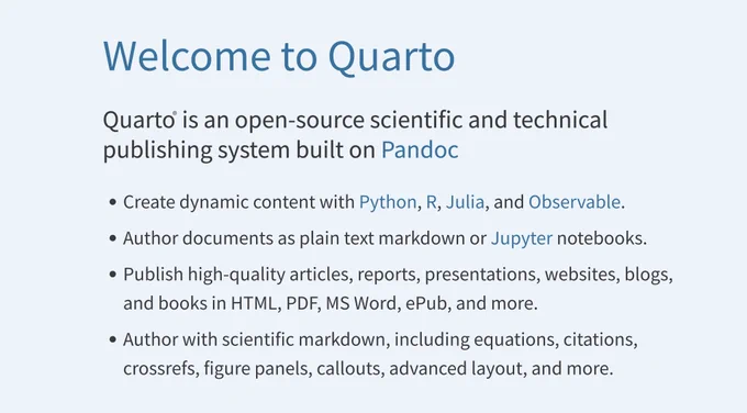 Welcome to Quarto
Quarto® is an open-source scientific and technical publishing system built on Pandoc
Create dynamic content with Python, R, Julia, and Observable.
Author documents as plain text markdown or Jupyter notebooks.
Publish high-quality articles, reports, presentations, websites, blogs, and books in HTML, PDF, MS Word, ePub, and more.
Author with scientific markdown, including equations, citations, crossrefs, figure panels, callouts, advanced layout, and more.