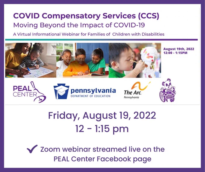 Three photos: Child writing while sitting on mother's lap; three children seated and reading a book at a table; a child painting a sculpture object. COVID Compensatory Services (CCS) Moving Beyond the Impact of COVID-19. A Virtual Informational Webinar for Families of Children with Disabilities. August 19th, 2022, 12:00 1:15 PM. Zoom webinar streamed live on PEAL Center Facebook page, Logos for Peal Center, Pennsylvania Department of Education, The Arc of Pennsylvania, and HUNE