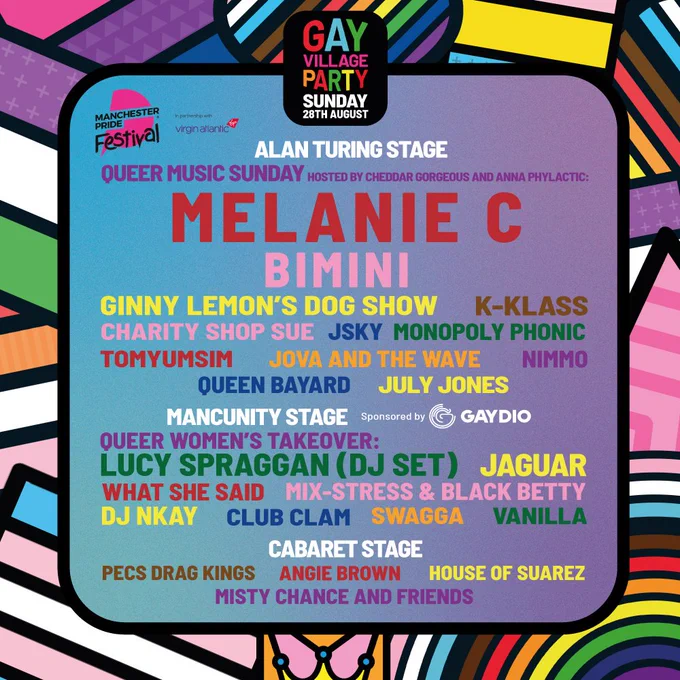 Manchester Pride Day Split artwork for the Gay Village Party. Artist names on the line-up are in multi colours on a green gradient background. Artists are split into relevant dates and stage categories and are listed on the image. Manchester Pride’s colourful artwork branding outlines the image in a border. Plain text day split graphics can be found at manchesterpride.com/gay-village-party