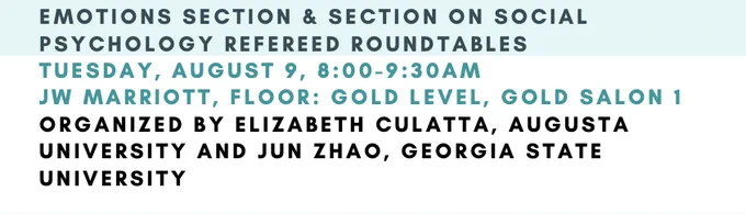 EMOTIONS SECTION & SECTION ON SOCIAL PSYCHOLOGY REFEREED ROUNDTABLES
TUESDAY, AUGUST 9, 8:00-9:30AM
JW MARRIOTT, FLOOR: GOLD LEVEL, GOLD SALON 1 ORGANIZED BY ELIZABETH CULATTA, AUGUSTA UNIVERSITY AND JUN ZHAO, GEORGIA STATE UNIVERSITY