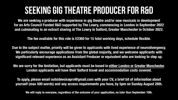 Text reads: We are seeking a producer with experience in gig theatre and/or new musicals in development for an Arts Council Funded R&D supported by The Lowry, commencing in London in September and culminating in an extract sharing at Salford, Greater Manchester in October.

The fee available for this role is £2360 for 15 total working days, schedule flexible.

Due to the subject matter, priority will be given to applicants with lived experience of neurodivergency. We particularly encourage applications from the global majority, and we welcome applicants with significant relevant experience as an Assistant Producer who are looking to step up.

We are sorry for the limitation, but applicants must be based in either London or Greater Manchester. London applicants will have their Salford travel and accommodation covered. 

To apply, please email outsidevoicepro@gmail.com with your CV, a brief bit of information about yourself and any access requirements you have, by 5pm Sunday August 28th