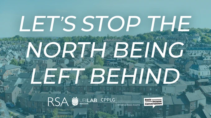 Aerial photo overlooking streets of terraced housing with a blue filter. Overlaid across most of the image in white text are the words - Let ’s stop the north being left behind.
Along the bottom of the image are the logos for the RSA, UBI Lab Network, CPPLG on UBI and Basic Income Conversation.
