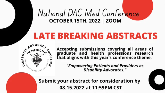 Banner with white background and 4 total red and black colored circles placed abstractly along the edges. Banner reads, "National DAC Med Conference. October 15th, 2022. Zoom. Late Breaking Abstracts. Accepting submissions covering all areas of graduate and health professions research that aligns with this year's conference theme, "Empowering Patients and Providers as Disability Advocates." Submit your abstract for consideration by 8/15/2022 at 11:59PM CST.