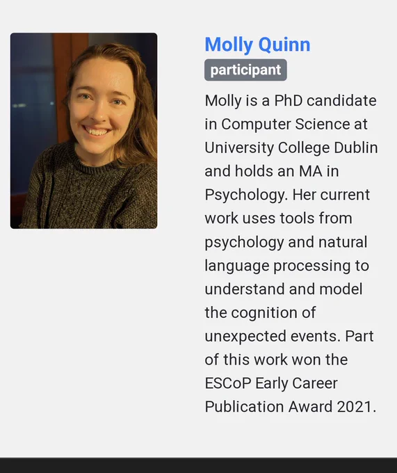 Molly Quinn: Molly is a PhD candidate in computer science at University College Dublin and holds an MA in psychology. Her current work uses tools from psychology and natural language processing to understand and model the cognition of unexpected events. Part of this work won the ESCOP early career publication award 2021.
