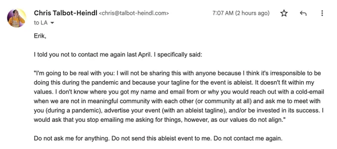 An email from me to Erik which says "Erik, I told you not to contact me again last April. I specifically said: "I'm going to be real with you: I will not be sharing this with anyone because I think it's irresponsible to be doing this during the pandemic and because your tagline for the event is ableist. It doesn't fit within my values. I don't know where you got my name and email from or why you would reach out with a cold-email when we are not in meaningful community with each other (or community at all) and ask me to meet with you (during a pandemic), advertise your event (with an ableist tagline), and/or be invested in its success. I would ask that you stop emailing me asking for things, however, as our values do not align. Do not ask me for anything. Do not send this ableist event to me. Do not contact me again."