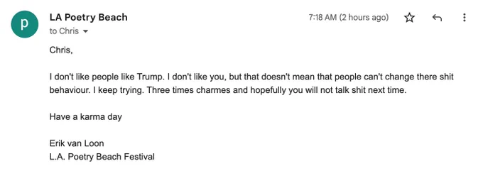 An email from Erik to me which says "Chris, I don't like people like Trump. I don't like you, but that doesn't mean that people can't change there shit behaviour. I keep trying. Three times charmes and hopefully you will not talk shit next time. Have a karma day. Erik van Loon, L.A. Poetry Beach Festival."