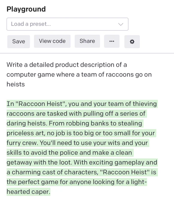 GPT-3 playground interface

My prompt: Write a detailed product description of a computer game where a team of raccoons go on heists

GPT-3 response:

In "Raccoon Heist", you and your team of thieving raccoons are tasked with pulling off a series of daring heists. From robbing banks to stealing priceless art, no job is too big or too small for your furry crew. You'll need to use your wits and your skills to avoid the police and make a clean
getaway with the loot. With exciting gameplay and a charming cast of characters, "Raccoon Heist" is the perfect game for anyone looking for a light-hearted caper.