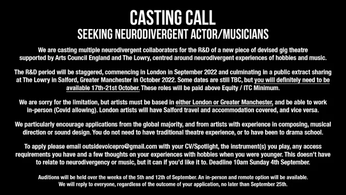 Text reads: We are casting multiple neurodivergent collaborators for the R&D of a new piece of devised gig theatre supported by Arts Council England and The Lowry, centred around neurodivergent experiences of hobbies and music. 

The R&D period will be staggered, commencing in London in September 2022 and culminating in a public extract sharing
at The Lowry in Salford, Greater Manchester in October 2022. Some dates are still TBC, but you will definitely need to be available 17th-21st October. These roles will be paid above Equity / ITC Minimum. 

We are sorry for the limitation, but artists must be based in either London or Greater Manchester, and be able to work in-person (Covid allowing). London artists will have Salford travel and accommodation covered, and vice versa.

We particularly encourage applications from the global majority, and from artists with experience in composing, musical direction or sound design. (continued in thread)