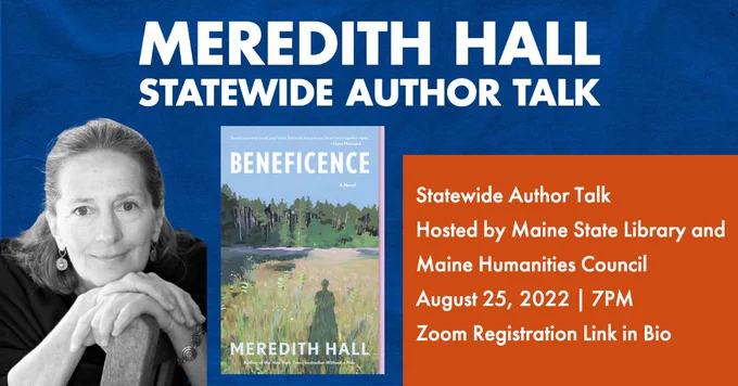 Image from the Maine Humanities Council: on a blue background it says Meredith Hall Statewide Author Talk in bold, white letters. On the left is a black and white photo of Meredith Hall, a white woman with light hair, smiling and resting her hands on the back of a chair, chin resting on her hands. In the center is an image of her book Beneficence, which pictures a lush field with pine trees lining the horizon. The shadow of a person can be seen cast across the tall grass. On the right it reads, "Statewide Author Talk, hosted by Maine State Library and Maine Humanities Council, August 25th, 2022, 7PM. Zoom Registration Link In Bio."