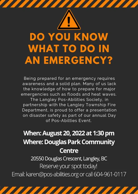 Do you know what to do in an Emergency? Being prepared for an emergency requires awareness and a solid plan. Many of us lack the knowledge of how to prepare for major emergencies such as floods and heat waves. The Langley Pos-Abilities Society in partnership with the Langley Township Fire Department, is proud to offer a presentation on disaster safety as part of our annual Day of Pos-Abilities event. The event will be held on August 20th, 2022 at 1.30 pm at the Douglas Park Community Centre. To reserve your spot, please email karen@pos-abilities.or or call 604-961-0117