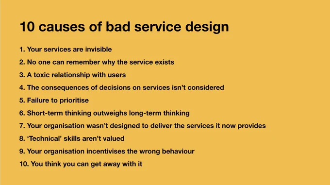 A yellow slide reads:

"10 causes of bad service design 

1. Your services are invisible
2. No one can remember why the service exists
3. A toxic relationship with users
4. The consequences of decisions on services isn’t considered
5. Failure to prioritise
6. Short-term thinking outweighs long-term thinking
7. Your organisation wasn’t designed to deliver the services it now provides 
8. ‘Technical’ skills aren’t valued
9. Your organisation incentivises the wrong behaviour
10. You think you can get away with it"


