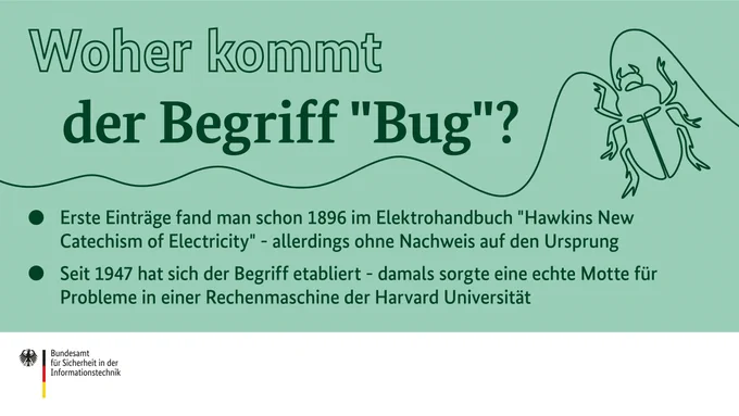 Bildüberschrift: Woher kommt der Begriff "Bug"?  -Erste Einträge fand man schon 1896 im Elektrohandbuch "Hawkins New Catechism of Electricity" - allerdings ohne Nachweis auf den Ursprung  -Seit 1947 hat sich der Begriff etabliert - damals sorgte eine echte Motte für Probleme in einer Rechenmaschine der Harvard Universität