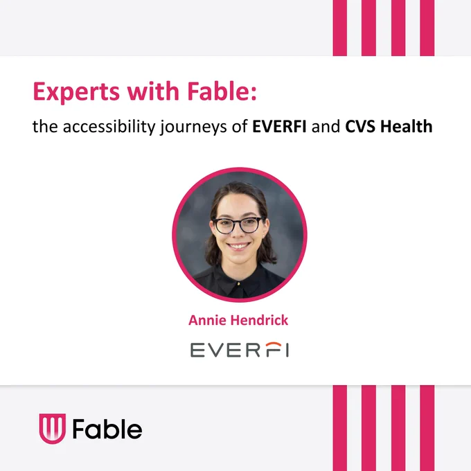 Experts with Fable: the accessibility journeys of EVERFI and CVS Health. Annie Hendrick. Headshot of Annie, a white person with glasses and dark chin length hair tucked behind her ears. Fable logo. 