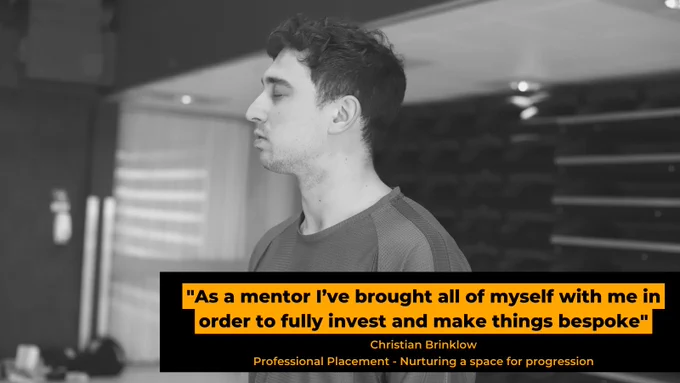 A black and white photo of Christian, a tall white man standing with eyes closed. Black text with an orange border on a black text holder shares the quote “As a mentor I’ve brought all of myself with me in order to fully invest and make things bespoke”, with the subtitle ‘Christian Brinklow, Professional Placement - Nurturing a space for progression’