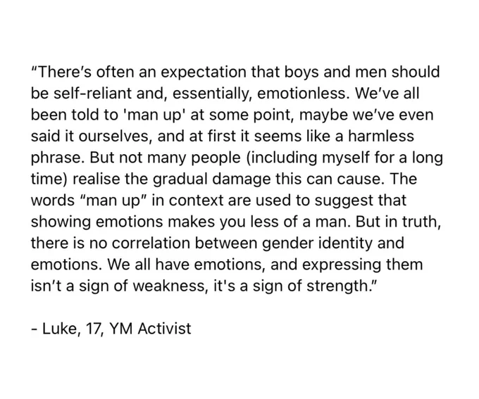 An image of text only, with a quote from Young Minds Activist, Luke, 17. The quote says:

“There’s often an expectation that boys and men should be self-reliant and, essentially, emotionless. We’ve all been told to 'man up' at some point, maybe we’ve even said it ourselves, and at first it seems like a harmless phrase. But not many people (including myself for a long time) realise the gradual damage this can cause. The words “man up” in context are used to suggest that showing emotions makes you less of a man. But in truth, there is no correlation between gender identity and emotions. We all have emotions, and expressing them isn’t a sign of weakness, it's a sign of strength.”