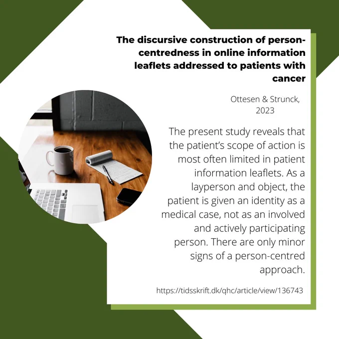 An image with the Qualitative Health Communication logo, an image of a laptop, notepad and pen, and coffee cup on a desk, and the words "The discursive construction of person-centredness in online information leaflets addressed to patients with cancer, Ottesen & Strunck, 2023,
The present study reveals that the patient’s scope of action is most often limited in patient information leaflets. As a layperson and object, the patient is given an identity as a medical case, not as an involved and actively participating person. There are only minor signs of a person-centred approach. https://tidsskrift.dk/qhc/article/view/136743"