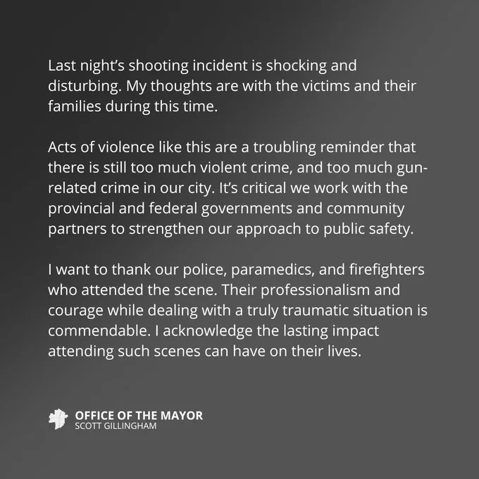 Last night’s shooting incident is shocking and disturbing. My thoughts are with the victims and their families during this time.

Acts of violence like this are a troubling reminder that there is still too much violent crime, and too much gun-related crime in our city. It’s critical we work with the provincial and federal governments and community partners to strengthen our approach to public safety.

I want to thank our police, paramedics, and firefighters who attended the scene. Their professionalism and courage while dealing with a truly traumatic situation is commendable. I acknowledge the lasting impact attending such scenes can have on their lives. 
