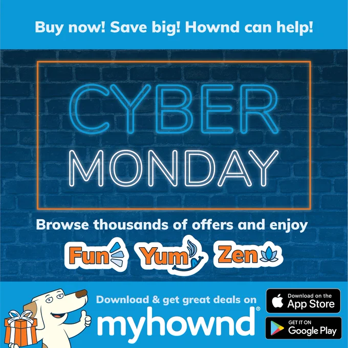 Buy now! Save big! Hownd can help! This Cyber Monday, browse thousands of offers and enjoy Fun, Yum, and Zen. Download and get great deals on MyHownd, now on the Apple App store or Google Play.