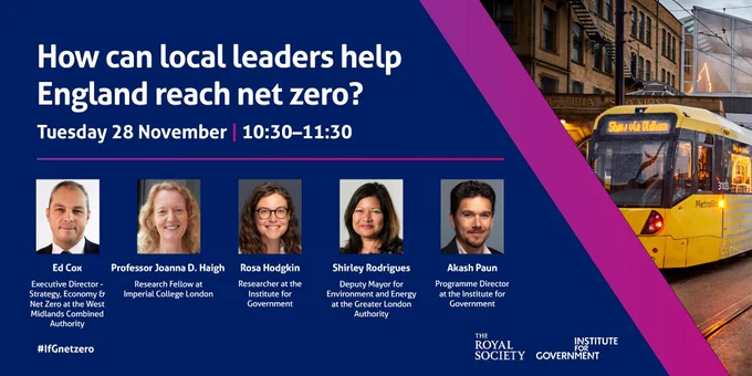 An image for an IfG event called 'How can local leaders help England reach net zero?' on Tuesday 28 November, 10:30-11:30. Speakers include Ed Cox, Prof Joanna D. Haigh, Rosa Hodgkin, Shirley Rodrigues, Akash Paun. 
