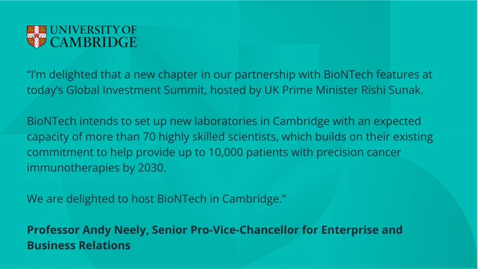 “I’m delighted that a new chapter in our partnership with BioNTech features at today’s Global Investment Summit, hosted by UK Prime Minister Rishi Sunak. 

BioNTech intends to set up new laboratories in Cambridge with an expected capacity of more than 70 highly skilled scientists, which builds on their existing commitment to help provide up to 10,000 patients with precision cancer immunotherapies by 2030. 

We are delighted to host BioNTech in Cambridge.”

Professor Andy Neely, Senior Pro-Vice-Chancellor for Enterprise and Business Relations
