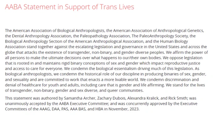 AABA ... stand together against the escalating legislation and governance in the United States and across the globe that attacks the existence of transgender, non-binary, and gender-diverse peoples. We affirm the power of all persons to make the ultimate decisions over what happens to our/their own bodies. We oppose legislation that is rooted in and maintains rigid binary conceptions of sex and gender which impact reproductive justice and access to care for everyone. We condemn the biological essentialism driving much of this legislation. As biological anthropologists, we condemn the historical role of our discipline in producing binaries of sex, gender, and sexuality and are committed to work that enacts a more livable world. We condemn discrimination and denial of healthcare for youth and adults, including care that is gender and life affirming. We stand for the lives of transgender, non-binary, gender and sex diverse, and queer communities. 