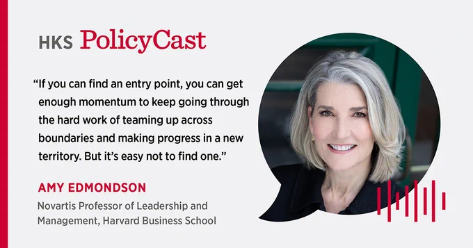 Amy Edmondson quote from HKS's podcast, PolicyCast, that reads: "If you can find an entry point, you can get enough momentum to keep going through the hard work of teaming up across boundaries and making progress in a new territory. But it's easy not to find one."