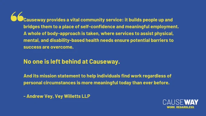 "Causeway provides a vital community service: it builds people up and bridges them to a place of self-confidence and meaningful employment. A whole of body-approach is taken, where services to assist physical, mental, and disability-based health needs ensure potential barriers to success are overcome. 

No one is left behind at Causeway. 

And its mission statement to help individuals find work regardless of personal circumstances is more meaningful today than ever before." - Andrew Vey, Vey Willetts LLP