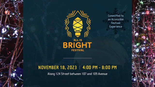 In the background is a photo from All is Bright last year. There is a dark blue rectangle laying over the photo vertically with text over top. On each side of the dark blue you can see string lights covering the branches of trees.

The text in the centre of the image reads: All is Bright Festival | November 18, 2023. 4:00 pm - 8:00 pm | Along 124 street between 107 and 109 Ave. Above this text appears the All is Bright logo, a light bulb with lines surrounding it, depicting the light it is giving off.

On the top right corner there is a small text that reads: Committed to an Accessible Festival Experience.
