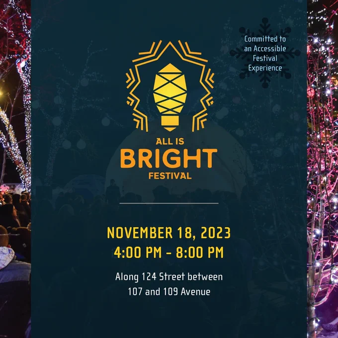 In the background is a photo from All is Bright last year. There is a dark blue rectangle laying over the photo vertically with text over top. On each side of the dark blue, you can see string lights covering the branches of trees.

The text in the centre of the image reads: All is Bright Festival | November 18, 2023. 4:00 pm - 8:00 pm | Along 124 Street between 107 and 109 Ave. Above this text appears the All is Bright logo, a light bulb with lines surrounding it, depicting the light it is giving off.

On the top right corner, there is a small text that reads: Committed to an Accessible Festival Experience.