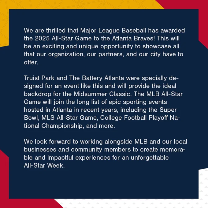 We are thrilled that Major League Baseball has awarded the 2025 All-Star Game to the Atlanta Braves! This will be an exciting and unique opportunity to showcase all that our organization, our partners, and our city have to offer.
 
Truist Park and The Battery Atlanta were specially designed for an event like this and will provide the ideal backdrop for the Midsummer Classic. The MLB All-Star Game will join the long list of epic sporting events hosted in Atlanta in recent years, including the Super Bowl, MLS All-Star Game, College Football Playoff National Championship, and more.
 
We look forward to working alongside MLB and our local businesses and community members to create memorable and impactful experiences for an unforgettable All-Star Week.