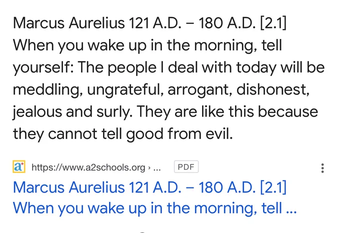 Marcus Aurelius 121 A.D. - 180 A.D. |2.11
When you wake up in the morning, tell yourself: The people I deal with today will be meddling, ungrateful, arrogant, dishonest, jealous and surly. They are like this because they cannot tell good from evil.