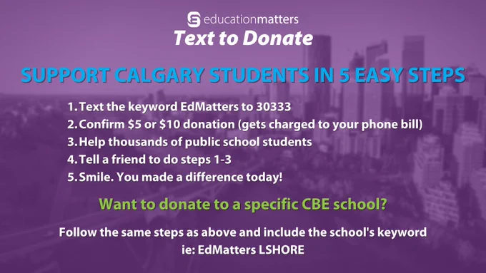 EducationMatters Text to Donate
Support Calgary students in 5 easy steps

Text the keyword EdMatters to 30333
Confirm $5 or $10 donation (gets charged to your phone bill)
Help thousands of public school students
Tell a friend to do steps 1-3
Smile. You made a difference today!

Want to donate to a specific CBE school?

Follow the same steps as above and include the school's keyword
ie: EdMatters LSHORE