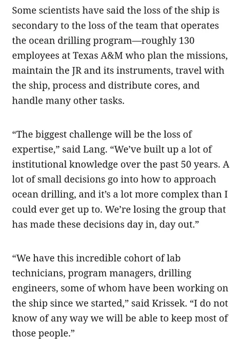 Some scientists have said the loss of the ship is secondary to the loss of the team that operates the ocean drilling program—roughly 130 employees at Texas A&M who plan the missions, maintain the JR and its instruments, travel with the ship, process and distribute cores, and handle many other tasks.

“The biggest challenge will be the loss of expertise,” said Lang. “We’ve built up a lot of institutional knowledge over the past 50 years. A lot of small decisions go into how to approach ocean drilling, and it’s a lot more complex than I could ever get up to. We’re losing the group that has made these decisions day in, day out.”

“We have this incredible cohort of lab technicians, program managers, drilling engineers, some of whom have been working on the ship since we started,” said Krissek. “I do not know of any way we will be able to keep most of those people.”
