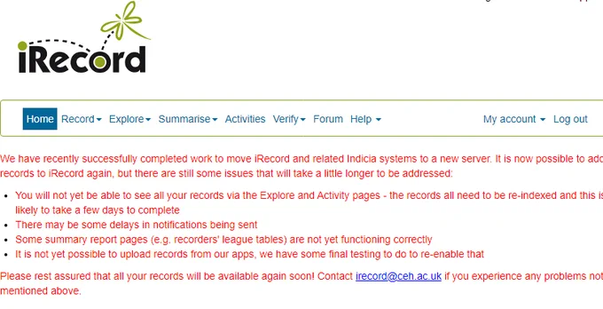 iRecord home page message: We have recently successfully completed work to move iRecord and related Indicia systems to a new server. It is now possible to add records to iRecord again, but there are still some issues that will take a little longer to be addressed:
- You will not yet be able to see all your records via the Explore and Activity pages - the records all need to be re-indexed and this is likely to take a few days to complete
- There may be some delays in notifications being sent
- Some summary report pages (e.g. recorders' league tables) are not yet functioning correctly
- It is not yet possible to upload records from our apps, we have some final testing to do to re-enable that
Please rest assured that all your records will be available again soon! Contact irecord AT ceh.ac.uk if you experience any problems not mentioned above.