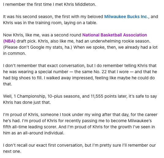 I remember the first time I met Khris Middleton. 

It was his second season, the first with my beloved Milwaukee Bucks Inc., and Khris was in the training room, laying on a table. 

Now Khris, like me, was a second round National Basketball Association (NBA) draft pick. Khris, also like me, had an underwhelming rookie season. (Please don’t Google my stats, ha.) When we spoke, then, we already had a lot in common. 

I don’t remember that exact conversation, but I do remember telling Khris that he was wearing a special number — the same No. 22 that I wore — and that he had big shoes to fill. I walked away impressed, feeling like maybe he could do that. 

Well, 1 Championship, 10-plus seasons, and 11,555 points later, it’s safe to say Khris has done just that. 

I’m proud of Khris, someone I took under my wing after that day, for the career he’s had. I’m proud of Khris for recently passing me to become Milwaukee’s fifth all-time leading scorer. And I’m proud of Khris for the growth I’ve s