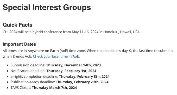 The image shows the following text, that contains key info and dates:

Special Interest Groups 

Quick Facts:

CHI 2024 will be a hybrid conference from May 11-16, 2024 in Honolulu, Hawaii, USA.

Important Dates:

All times are in Anywhere on Earth (AoE) time zone. When the deadline is day D, the last time to submit is when D ends AoE. Check your local time in AoE.

Submission deadline: Thursday, December 14th, 2023
Notification deadline: Thursday, February 1st, 2024
e-rights completion deadline: Thursday, February 8th, 2024
Publication-ready deadline: Thursday, February 29th, 2024
TAPS Closes: Thursday March 7th, 2024
