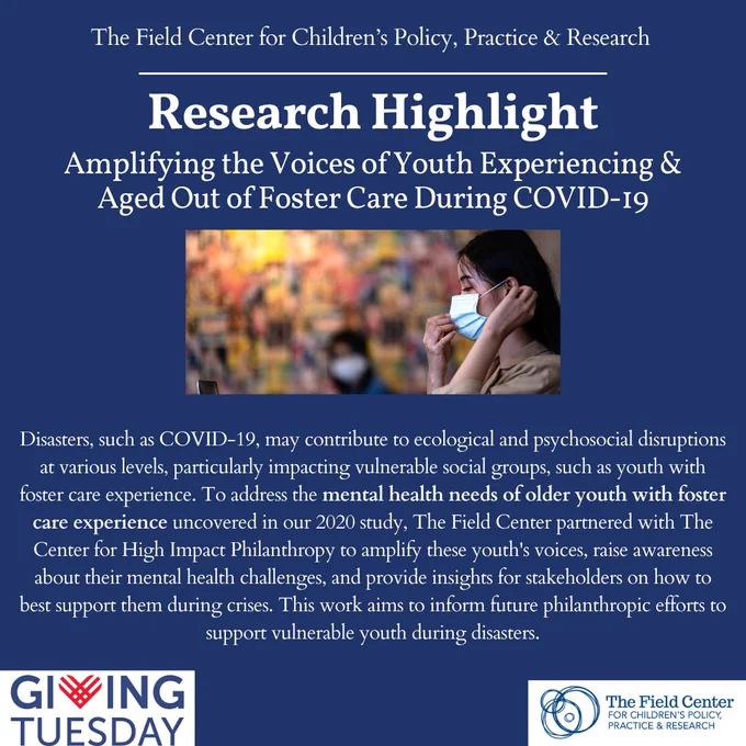 A blue box with the title "Research Highlight: Amplifying the Voices of Youth Experiencing & Aged Out of Foster Care During COVID-19" in white text. Below the title, a woman is wearing a blue facemask in a room with orange, red, and yellow walls. The text below the boy reads: “Disasters, such as COVID-19, may contribute to ecological and psychosocial disruptions at various levels, particularly impacting vulnerable social groups, such as youth with foster care experience. To address the mental health needs of older youth with foster care experience uncovered in our 2020 study, The Field Center partnered with The Center for High Impact Philanthropy to amplify these youth's voices, raise awareness about their mental health challenges, and provide insights for stakeholders on how to best support them during crises. This work aims to inform future philanthropic efforts to support vulnerable youth during disasters”. The GivingTuesday logo and Field Center logo are at the bottom.

 