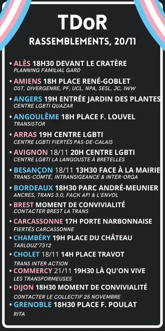 Liste des évènements titrée "Rassemblements 20 novembre" et qui contient :

ALÈS 18H30 DEVANT LE CRATÈRE
AMIENS 18H PLACE RENÉ-GOBLET
ANGERS 19H ENTRÉE JARDIN DES PLANTES
ANGOULÊME 18H PLACE F. LOUVEL
ARRAS 19H CENTRE LGBTI
AVIGNON 18/11 20H CENTRE LGBTI
BESANÇON 18/11 13H30 FACE À LA MAIRIE
BORDEAUX 18H30 PARC ANDRÉ-MEUNIER
BREST Moment de convivialité : contacter Brest la trans
CARCASSONNE 17H PORTE NARBONNAISE
CHAMBÉRY 19H PLACE DU CHÂTEAU 
CHOLET 18/11 14H PLACE TRAVOT
COMMERCY 21/11 19H30 LÀ QU'ON VIVE
DIJON 18H30 Moment de convivialité : contacter le Collectif 25 novembre
GRENOBLE 18H30 PLACE F. POULAT