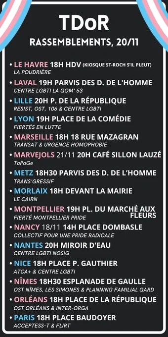 Suite de la liste :

LE HAVRE 18H HDV (KIOSQUE ST-ROCH S'IL PLEUT)
LAVAL 19H PARVIS DES DROITS DE L'HOMME
LILLE 20H PLACE DE LA RÉPUBLIQUE
LYON 19H PLACE DE LA COMÉDIE
MARSEILLE 18H 18 RUE MAZAGRAN
MARVEJOLS 21/11 20H CAFÉ SILLON LAUZÉ
METZ 18H30 PARVIS DES DROITS DE L’HOMME
MORLAIX 18H DEVANT LA MAIRIE
MONTPELLIER &ÇH PLACE DU MARCHÉ AUX FLEURS
NANCY 18/11 14H PLACE DOMBASCLE
NANTES 20H MIROIR D'EAU
NICE 18H PLACE P. GAUTHIER
NÎMES 18H30 ESPLANADE DE GAULLE
ORLÉANS 18H PLACE DE LA RÉPUBLIQUE
PARIS 18H PLACE BAUDOYER