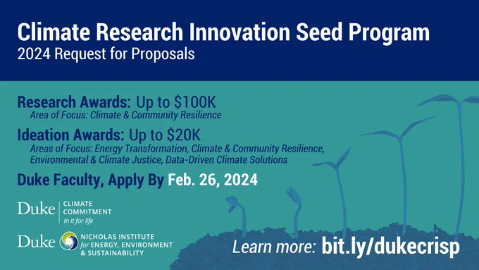 Series of seedlings grow taller. Text: "Climate Research Innovation Seed Program: 2024 Request for Proposals. Research Awards: Up to $100K. Area of Focus: Climate & Community Resilience. Ideation Awards: Up to $20K. Areas of Focus: Energy Transformation, Climate & Community Resilience, Environmental & Climate Justice, Data-Driven Climate Solutions. Duke Faculty, Apply by Feb. 26, 2024. Learn more: bit.ly/dukecrisp." Logos for Duke Climate Commitment, Nicholas Institute for Energy, Environment & Sustainability.