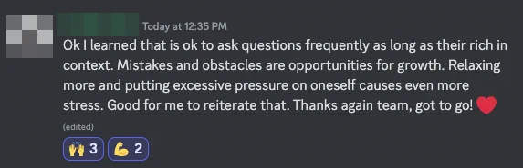 Learner from The Odin Project discord sharing "Ok I learned that is ok to ask questions frequently as long as their rich in context. Mistakes and obstacles are opportunities for growth. Relaxing more and putting excessive pressure on oneself causes even more stress. Good for me to reiterate that. Thanks again team, got to go! ❤️"