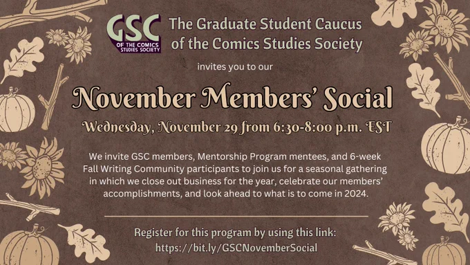 A brown background features beige pumpkins, flowers, twigs, and leaves arranged on the left and right sides of the graphic. At the center, green and beige text reads:

The Graduate Student Caucus of the Comics Studies Society invites you to our November Members' Social on Wednesday, November 29 from 6:30 - 8:00 p.m. EST.

We invite GSC members, Mentorship Program mentees, and 6-week 
Fall Writing Community participants to join us for a seasonal gathering 
in which we close out business for the year, celebrate our members’ accomplishments, and look ahead to what is to come in 2024.

Register for this program by using this link: 
https://bit.ly/GSCNovemberSocial