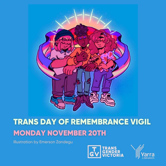 A blue background with an illustrated image in the centre. The image is of three people embracing with their eyes closed. They are covered by a trans flag and behind them is a bright light shining over them. They appear to almost be levitating. Under the illustration is blue and pink text that reads: 'Trans Day of Remembrance Vigil Monday November 20th. Illustration by Emerson Zandegu.' In the bottom right corner are two logos: the 'Transgender Victoria' logo in white and the 'Yarra Libraries' logo in white.'