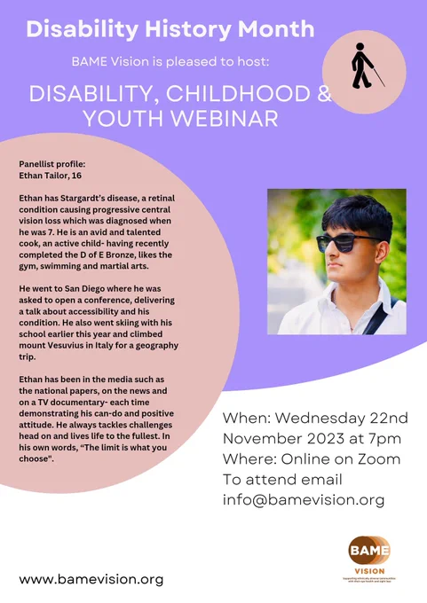 A purple and white poster. Top right corner is a peach circle, with the outline of a blind stick figure walking with a cane. 
In the top centre is Disability History Month, and underneath Disability, childhood and youth webinar.
To the left, is Ethan’s photo. Within the circle is his profile, which reads:
Ethan Tailor, 16
Ethan has Stargardt’s disease, a retinal condition causing progressive central vision loss which was diagnosed when he was 7. He is an avid and talented cook, an active child- having recently completed the D of E Bronze, likes the gym, swimming and martial arts. 
He went to San Diego where he was asked to open a conference, delivering a talk about accessibility and his condition. He also went skiing with his school earlier this year and climbed mount Vesuvius in Italy. 
 Ethan has been in the media such as the national papers, on the news and TV documentary- each time demonstrating his can-do and positive attitude. In his own words, “The limit is what you choose